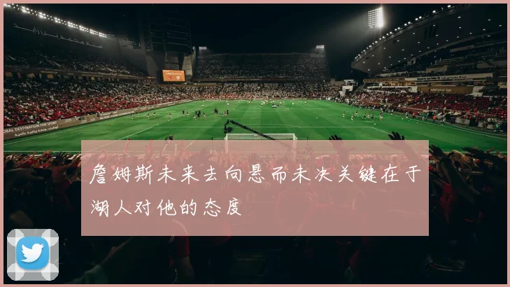 詹姆斯未来去向悬而未决关键在于湖人对他的态度