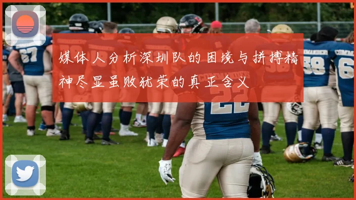 媒体人分析深圳队的困境与拼搏精神尽显虽败犹荣的真正含义