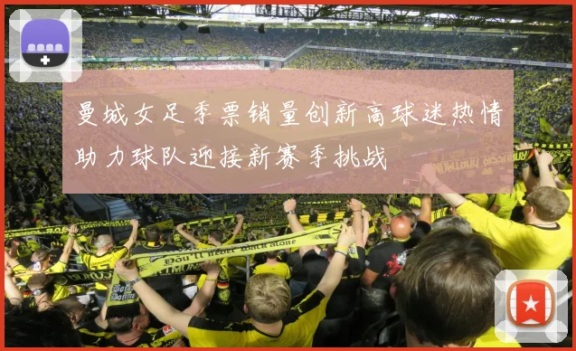 曼城女足季票销量创新高球迷热情助力球队迎接新赛季挑战