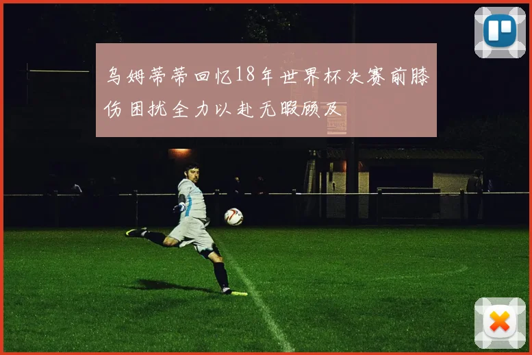 乌姆蒂蒂回忆18年世界杯决赛前膝伤困扰全力以赴无暇顾及