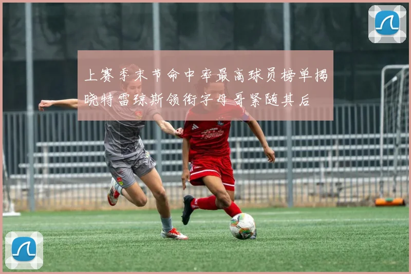 上赛季末节命中率最高球员榜单揭晓特雷琼斯领衔字母哥紧随其后