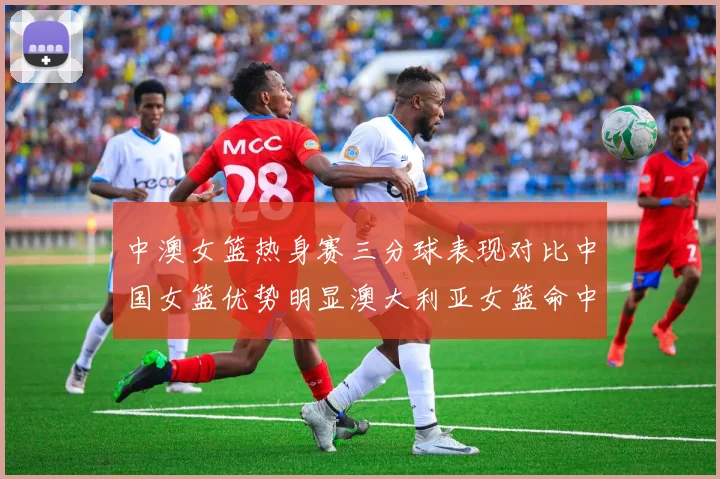 中澳女篮热身赛三分球表现对比中国女篮优势明显澳大利亚女篮命中率低下