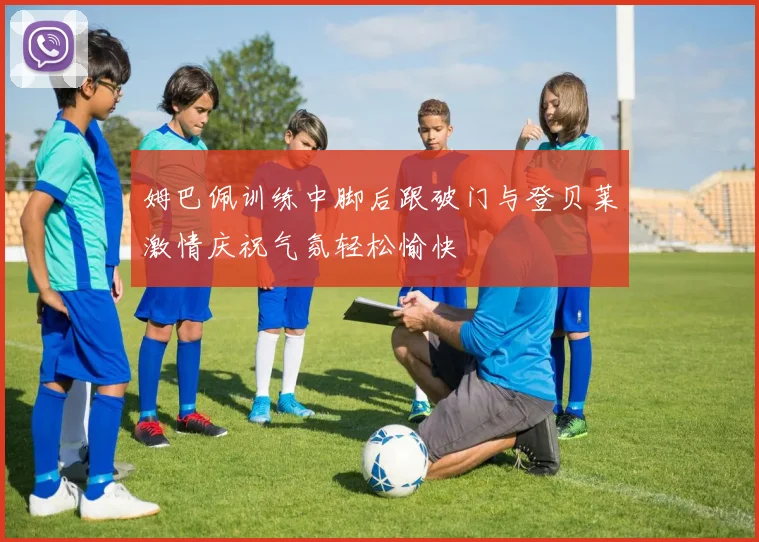 姆巴佩训练中脚后跟破门与登贝莱激情庆祝气氛轻松愉快
