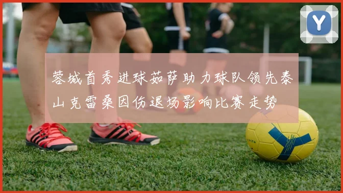 蓉城首秀进球茹萨助力球队领先泰山克雷桑因伤退场影响比赛走势