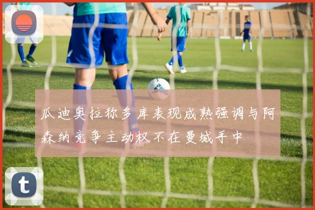 瓜迪奥拉称多库表现成熟强调与阿森纳竞争主动权不在曼城手中