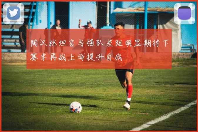 陶汉林坦言与强队差距明显期待下赛季再战上海提升自我