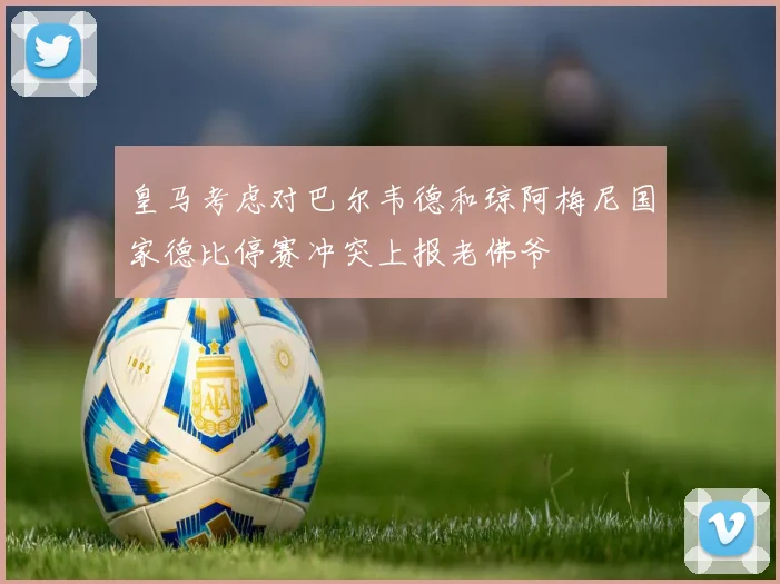皇马考虑对巴尔韦德和琼阿梅尼国家德比停赛冲突上报老佛爷